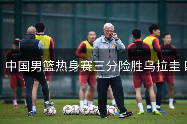 中国男篮热身赛三分险胜乌拉圭 四位球员表现抢眼