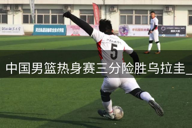 中国男篮热身赛三分险胜乌拉圭 四位球员表现抢眼