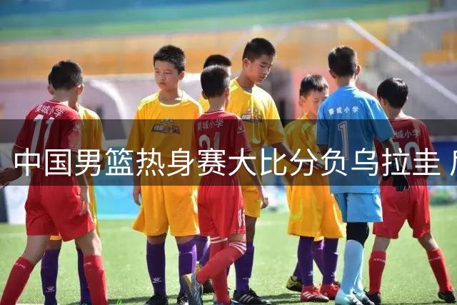 中国男篮热身赛大比分负乌拉圭 后卫线集体哑火引担忧