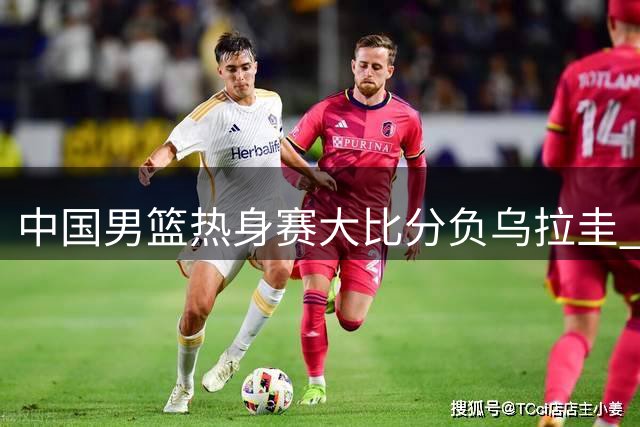 中国男篮热身赛大比分负乌拉圭 后卫线集体哑火引担忧