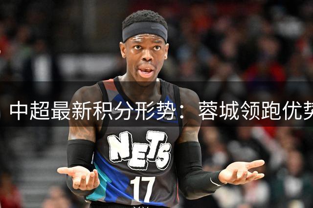中超最新积分形势：蓉城领跑优势缩水 西海岸跃居次席 申花深陷连败泥潭