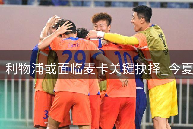 利物浦或面临麦卡关键抉择 今夏套现窗口稍纵即逝