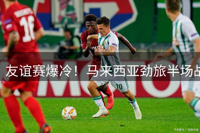 友谊赛爆冷！马来西亚劲旅半场战平切尔西 新星造点救主