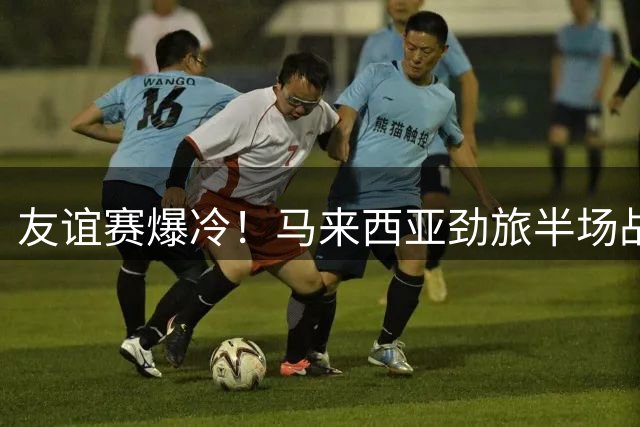 友谊赛爆冷！马来西亚劲旅半场战平切尔西 新星造点救主