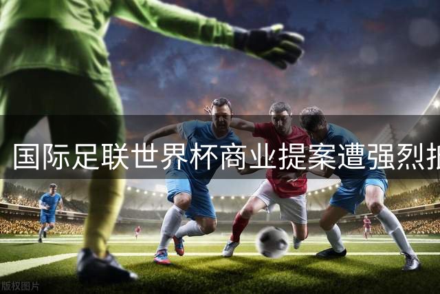 国际足联世界杯商业提案遭强烈抵制 全球足球治理矛盾凸显