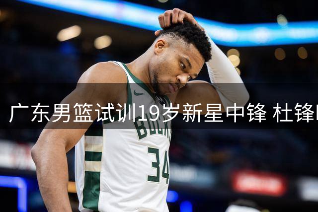 广东男篮试训19岁新星中锋 杜锋时代后开启青春风暴