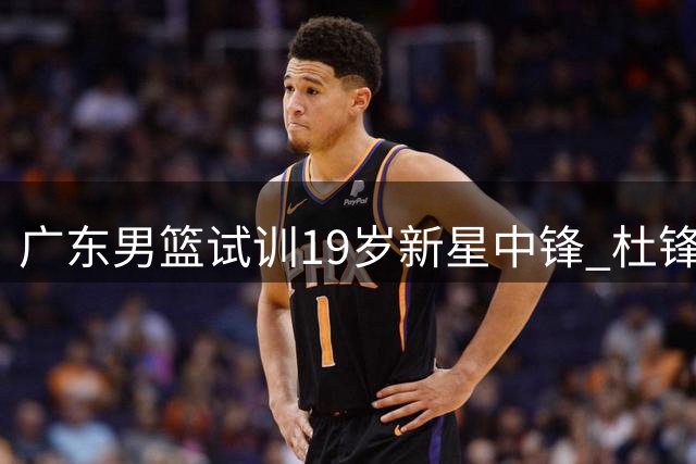 广东男篮试训19岁新星中锋 杜锋时代后开启青春风暴