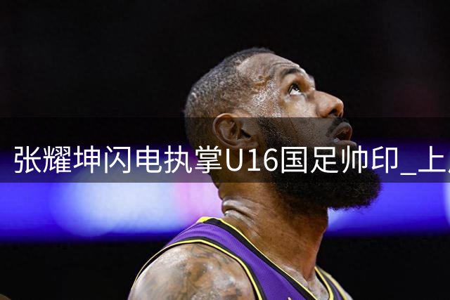 张耀坤闪电执掌U16国足帅印 上周仍指挥大连鲲城中甲赛事