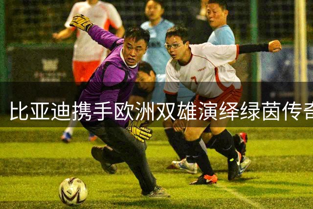比亚迪携手欧洲双雄演绎绿茵传奇 中国新能源汽车品牌全球化战略再升级