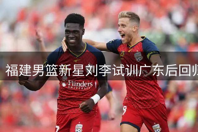 福建男篮新星刘李试训广东后回归 主帅凯撒紧急召回