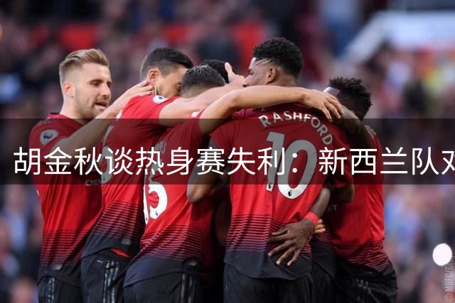 胡金秋谈热身赛失利：新西兰队对抗强硬 男篮需提升拼抢强度