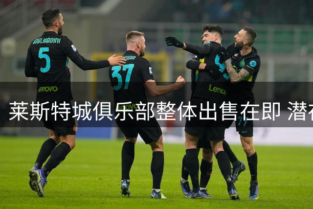 莱斯特城俱乐部整体出售在即 潜在买家已收到详细资产清单