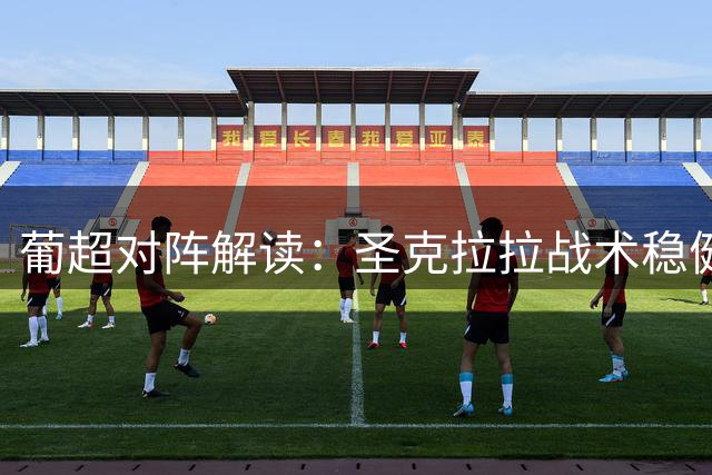 葡超对阵解读：圣克拉拉战术稳健，后程发力或成制胜关键