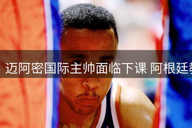 迈阿密国际主帅面临下课 阿根廷教头或将火线上任