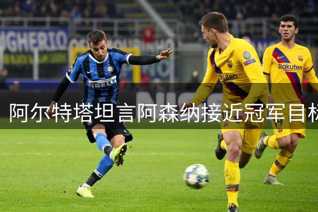 阿尔特塔坦言阿森纳接近冠军目标但仍有差距展现雄心