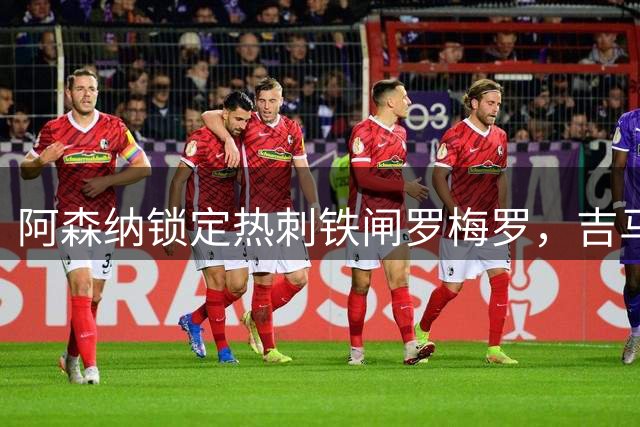 阿森纳锁定热刺铁闸罗梅罗，吉马良斯加盟即将官宣