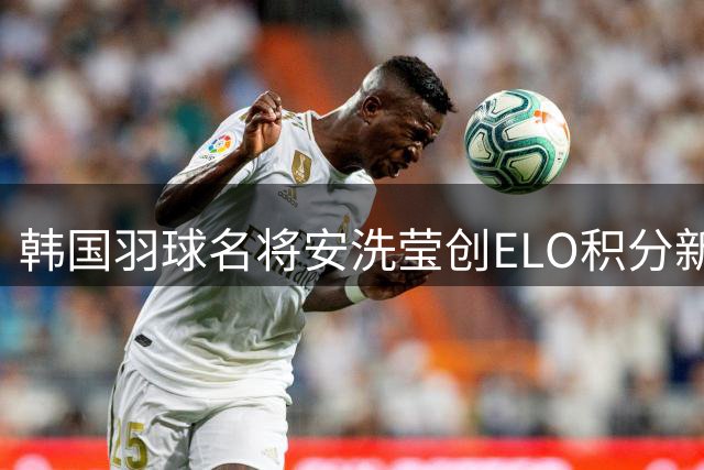 韩国羽球名将安洗莹创ELO积分新纪录 成历史第一人