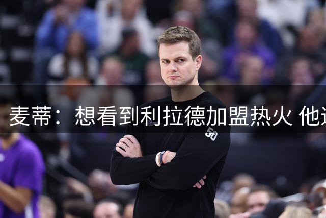 麦蒂：想看到利拉德加盟热火 他适合热火文化