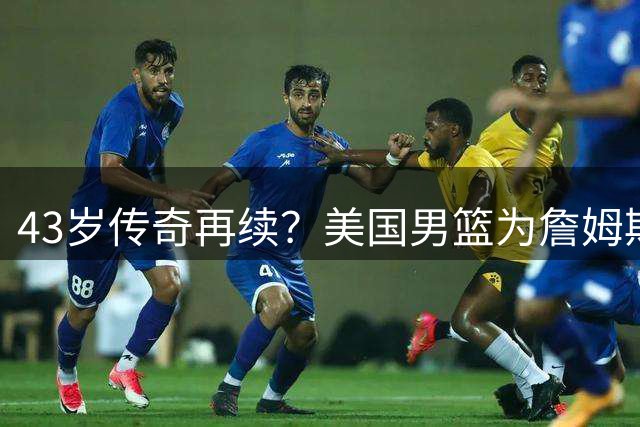 43岁传奇再续？美国男篮为詹姆斯预留奥运席位