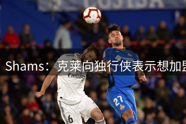 Shams：克莱向独行侠表示想加盟争冠球队 热火希望其帮助字母热巴